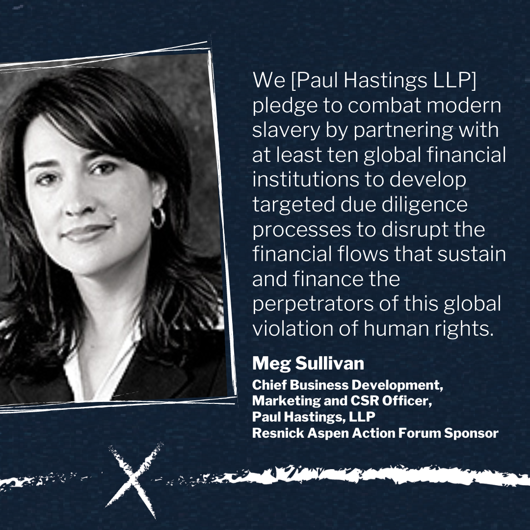 We [Paul Hastings LLP] pledge to combat modern slavery by partnering with at least ten global financial institutions to develop targeted due diligence processes to disrupt the financial flows that sustain and finance the perpetrators of this global violation of human rights.