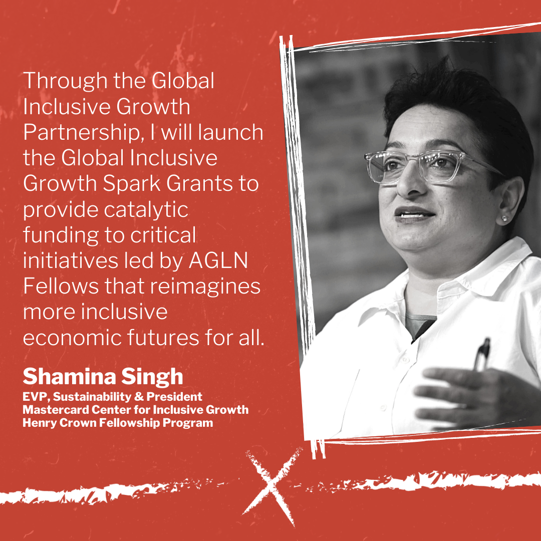 Through the Global Inclusive Growth Partnership, I will launch the Global Inclusive Growth Spark Grants to provide catalytic funding to critical initiatives led by AGLN Fellows that reimagines more inclusive economic futures for all.