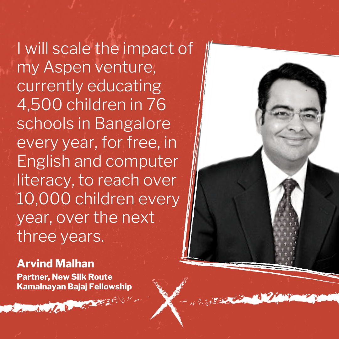 I will scale the impact of my Aspen venture, currently educating 4,500 children in 76 schools in Bangalore every year, for free, in English and computer literacy, to reach over 10,000 children every year, over the next 
three years.